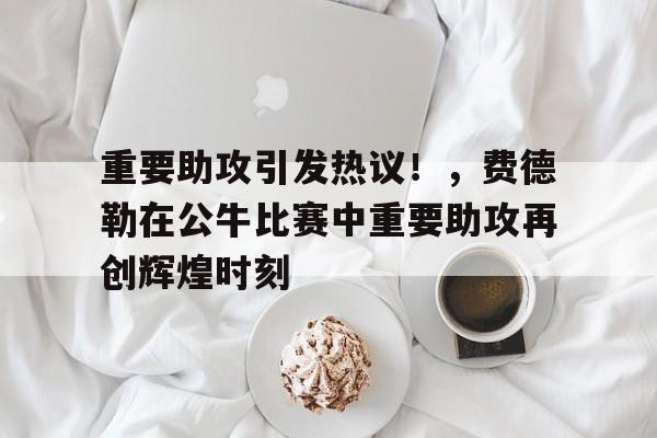 开云首页体验-关于重要助攻引发热议!,费德勒在公牛比赛中重要助攻再创辉煌时刻的信息