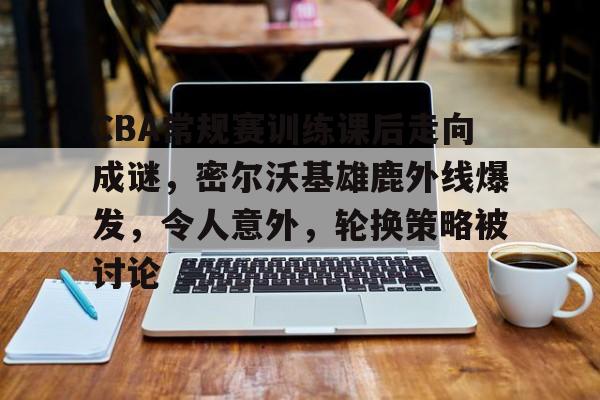 开云首页体验-包含CBA常规赛训练课后走向成谜，密尔沃基雄鹿外线爆发，令人意外，轮换策略被讨论的词条